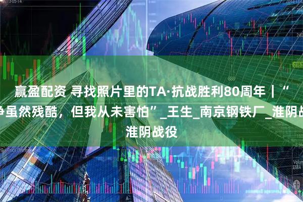 赢盈配资 寻找照片里的TA·抗战胜利80周年｜“战争虽然残酷，但我从未害怕”_王生_南京钢铁厂_淮阴战役