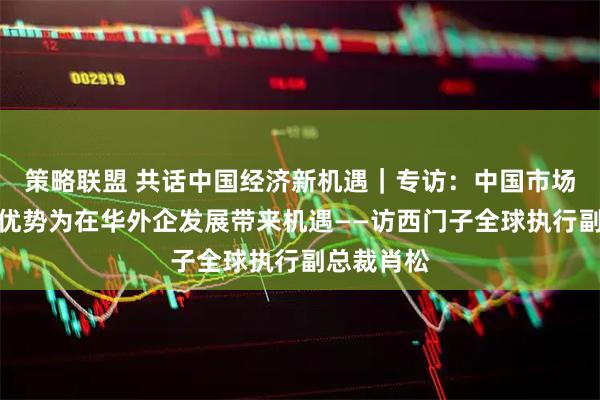 策略联盟 共话中国经济新机遇｜专访：中国市场多种独特优势为在华外企发展带来机遇——访西门子全球执行副总裁肖松