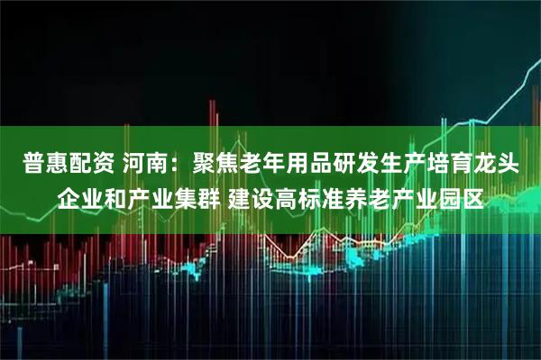 普惠配资 河南：聚焦老年用品研发生产培育龙头企业和产业集群 建设高标准养老产业园区