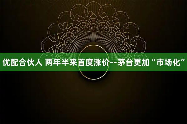 优配合伙人 两年半来首度涨价--茅台更加“市场化”