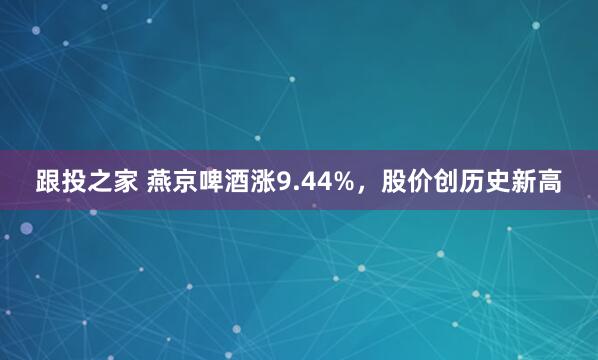 跟投之家 燕京啤酒涨9.44%，股价创历史新高