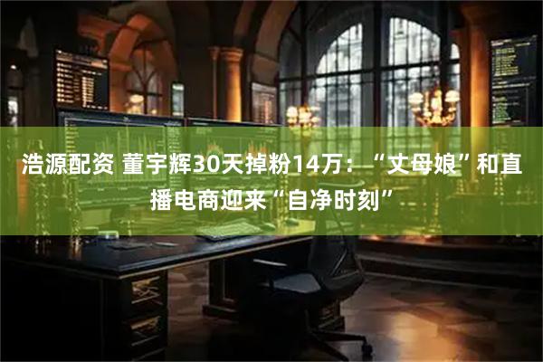 浩源配资 董宇辉30天掉粉14万：“丈母娘”和直播电商迎来“自净时刻”