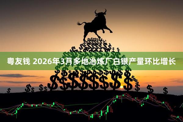 粤友钱 2026年3月多地冶炼厂白银产量环比增长