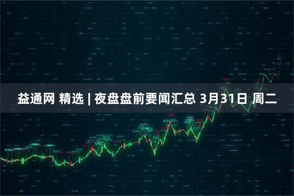 益通网 精选 | 夜盘盘前要闻汇总 3月31日 周二