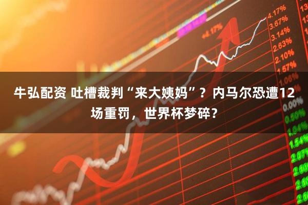 牛弘配资 吐槽裁判“来大姨妈”？内马尔恐遭12场重罚，世界杯梦碎？