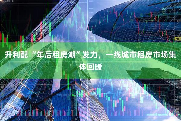 升利配 “年后租房潮”发力，一线城市租房市场集体回暖