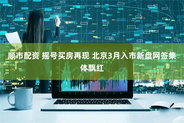 顺市配资 摇号买房再现 北京3月入市新盘网签集体飘红