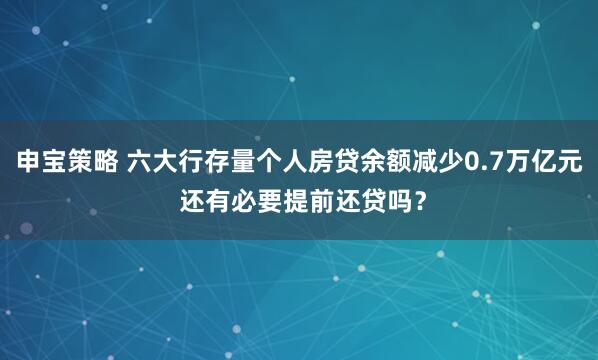 申宝策略 六大行存量个人房贷余额减少0.7万亿元 还有必要提前还贷吗？