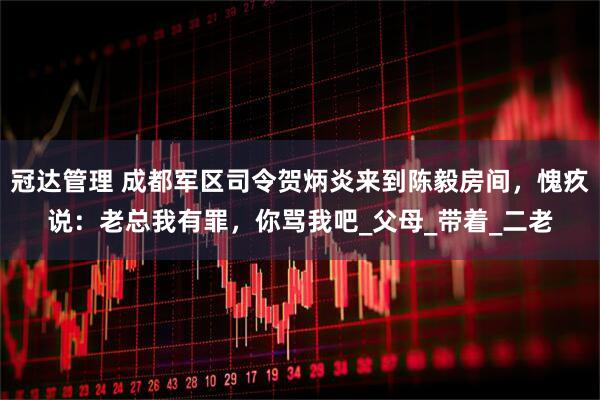 冠达管理 成都军区司令贺炳炎来到陈毅房间，愧疚说：老总我有罪，你骂我吧_父母_带着_二老