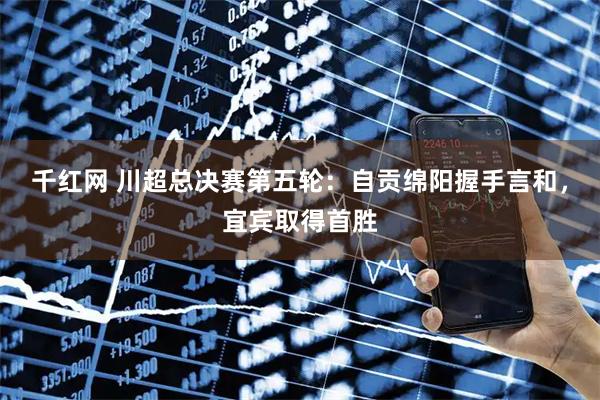 千红网 川超总决赛第五轮：自贡绵阳握手言和，宜宾取得首胜