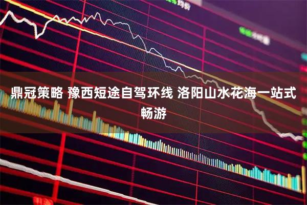 鼎冠策略 豫西短途自驾环线 洛阳山水花海一站式畅游