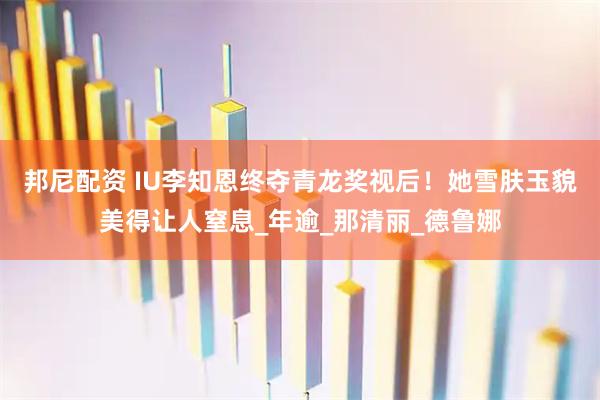 邦尼配资 IU李知恩终夺青龙奖视后！她雪肤玉貌美得让人窒息_年逾_那清丽_德鲁娜