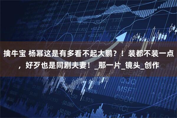 擒牛宝 杨幂这是有多看不起大鹏？！装都不装一点，好歹也是同剧夫妻！_那一片_镜头_创作