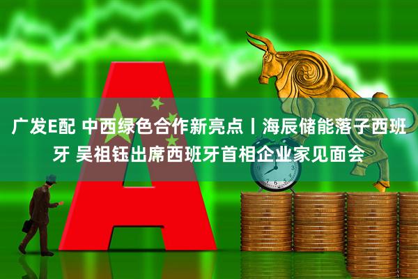 广发E配 中西绿色合作新亮点丨海辰储能落子西班牙 吴祖钰出席西班牙首相企业家见面会