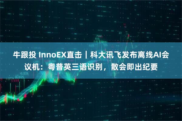 牛跟投 InnoEX直击｜科大讯飞发布离线AI会议机：粤普英三语识别，散会即出纪要